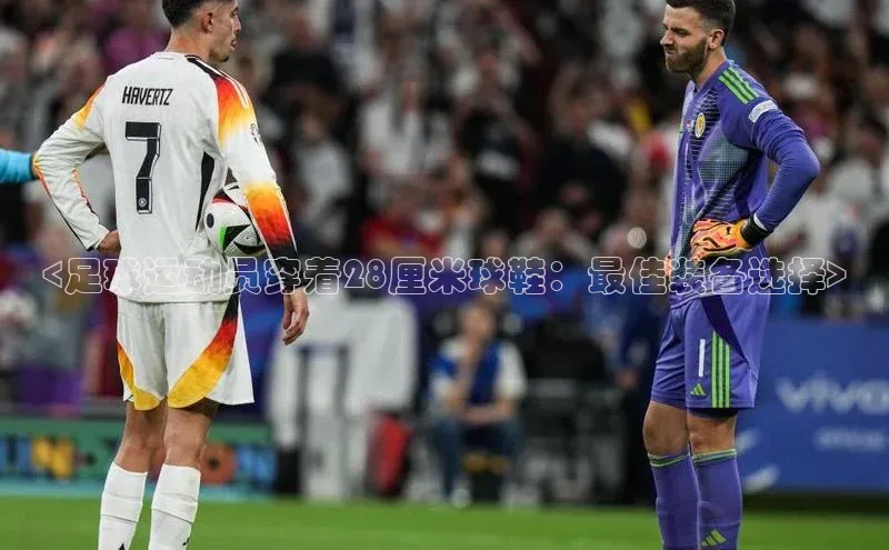 熊猫体育app官网美团<足球运动员穿着28厘米球鞋：最佳装备选择>