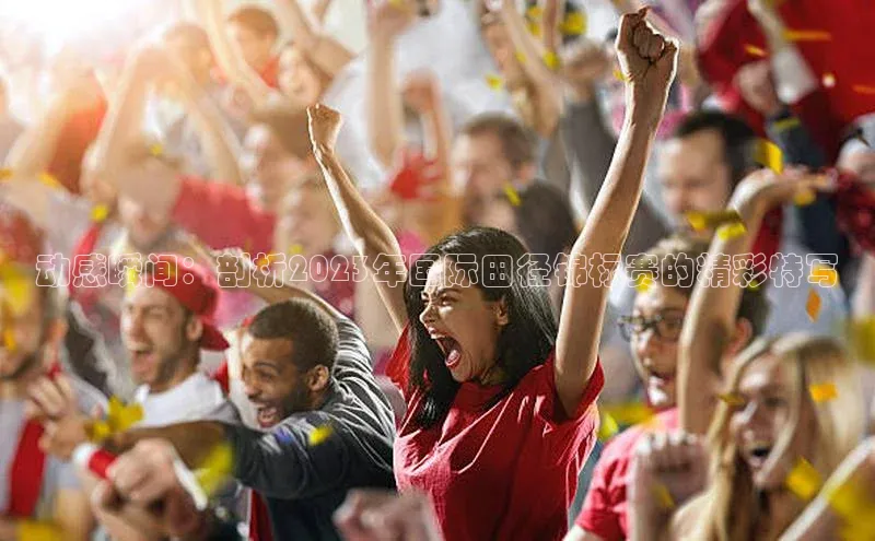 动感瞬间：剖析2023年国际田径锦标赛的精彩特写