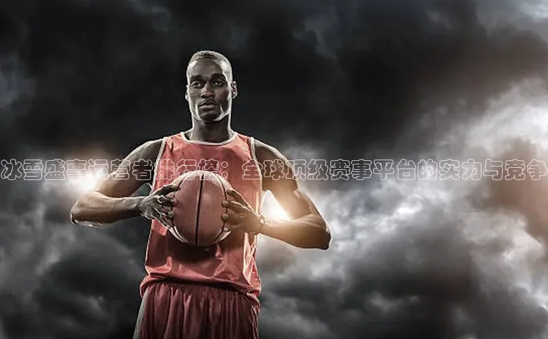 冰雪盛事运营者排行榜：全球顶级赛事平台的实力与竞争