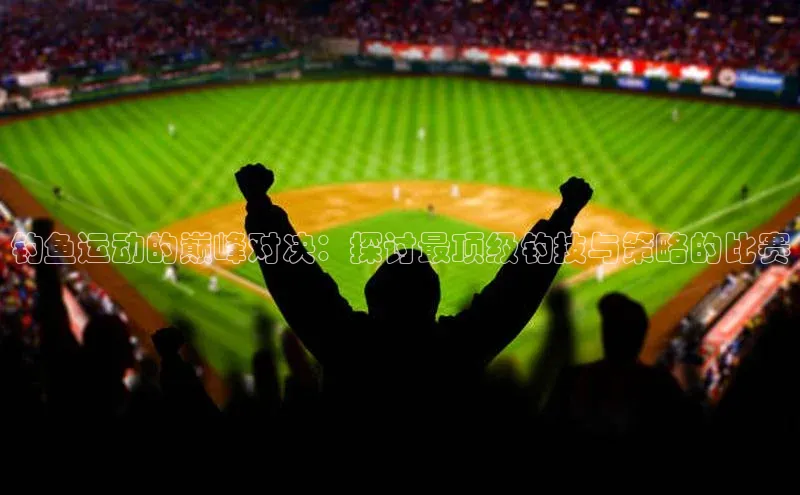 钓鱼运动的巅峰对决：探讨最顶级钓技与策略的比赛