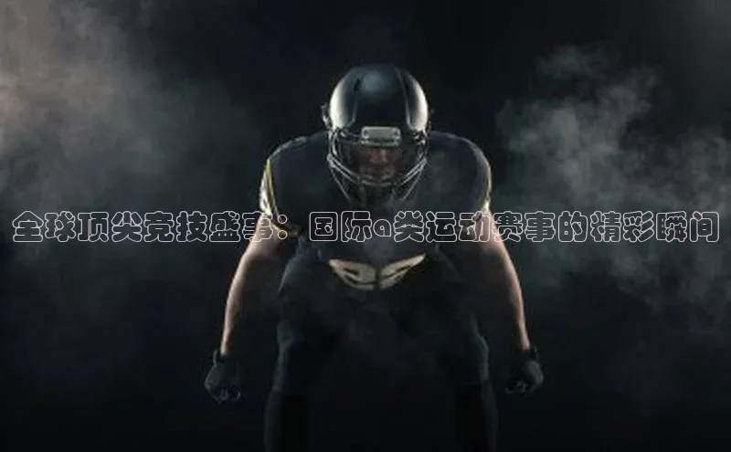 全球顶尖竞技盛事：国际a类运动赛事的精彩瞬间