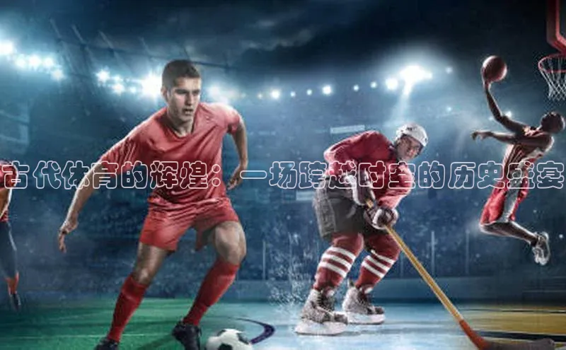 古代体育的辉煌：一场跨越时空的历史盛宴